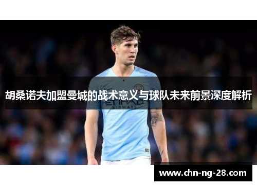 胡桑诺夫加盟曼城的战术意义与球队未来前景深度解析 胡桑诺夫加盟曼城的战术意义与球队未来前景深度解析