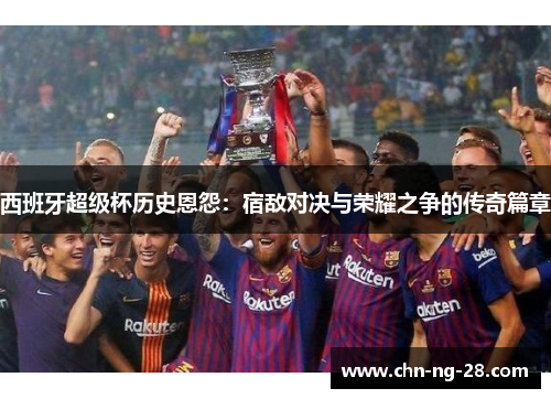 西班牙超级杯历史恩怨:宿敌对决与荣耀之争的传奇篇章 西班牙超级杯历史恩怨:宿敌对决与荣耀之争的传奇篇章