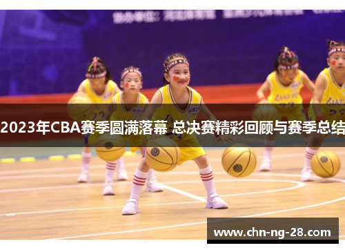 2023年CBA赛季圆满落幕 总决赛精彩回顾与赛季总结 2023年CBA赛季圆满落幕 总决赛精彩回顾与赛季总结