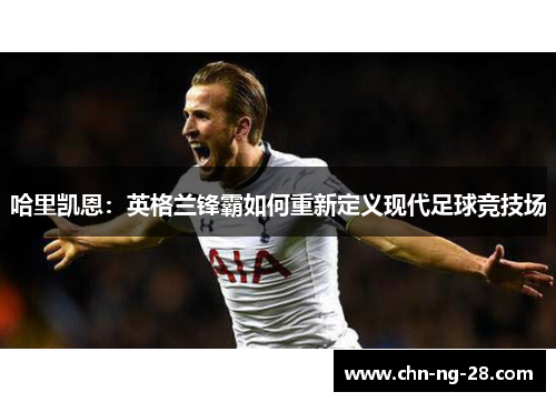 哈里凯恩:英格兰锋霸如何重新定义现代足球竞技场 哈里凯恩:英格兰锋霸如何重新定义现代足球竞技场