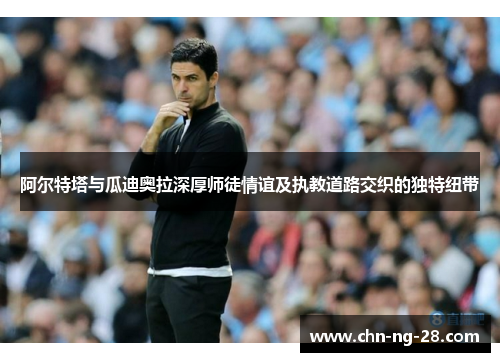 阿尔特塔与瓜迪奥拉深厚师徒情谊及执教道路交织的独特纽带 阿尔特塔与瓜迪奥拉深厚师徒情谊及执教道路交织的独特纽带