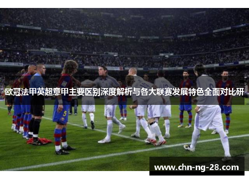 欧冠法甲英超意甲主要区别深度解析与各大联赛发展特色全面对比研 欧冠法甲英超意甲主要区别深度解析与各大联赛发展特色全面对比研