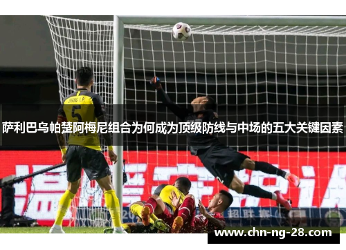 萨利巴乌帕楚阿梅尼组合为何成为顶级防线与中场的五大关键因素 萨利巴乌帕楚阿梅尼组合为何成为顶级防线与中场的五大关键因素