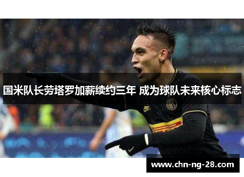 国米队长劳塔罗加薪续约三年 成为球队未来核心标志