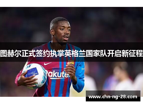 图赫尔正式签约执掌英格兰国家队开启新征程