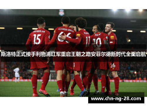 斯洛特正式接手利物浦红军重启王朝之路安菲尔德新时代全面启航