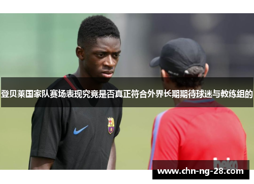 登贝莱国家队赛场表现究竟是否真正符合外界长期期待球迷与教练组的