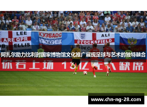 阿扎尔助力比利时国家博物馆文化推广展现足球与艺术的独特融合